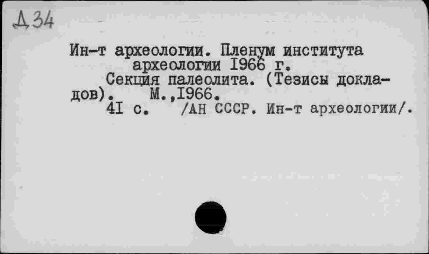 ﻿Л 34	;
Ин-т археологии. Пленум института археологии 1966 г.
Секция палеолита. (Тезисы докла-
дов). М.,1966.
41 с. /АН СССР. Ин-т археологии/.